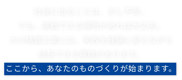 社会に出ることは、少し不安。でも、挑戦できる場所があれば大丈夫。大川精螺工業には、失敗を経験に変えながら成長できる環境があります。ここから、あなたのものづくりが始まります。